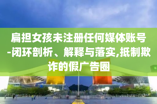 扁擔女孩未注冊任何媒體賬號-閉環(huán)剖析、解釋與落實,抵制欺詐的假廣告圈