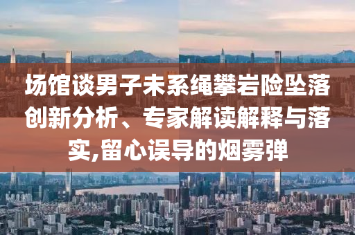 場館談男子未系繩攀巖險墜落創(chuàng)新分析、專家解讀解釋與落實,留心誤導的煙霧彈