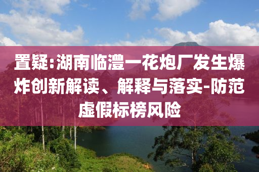 置疑:湖南臨澧一花炮廠發(fā)生爆炸創(chuàng)新解讀、解釋與落實-防范虛假標榜風險