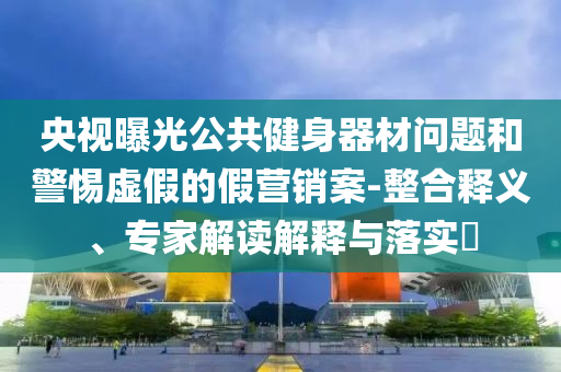 央視曝光公共健身器材問(wèn)題和警惕虛假的假營(yíng)銷案-整合釋義、專家解讀解釋與落實(shí)?