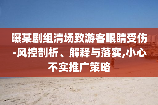 曝某劇組清場(chǎng)致游客眼睛受傷-風(fēng)控剖析、解釋與落實(shí),小心不實(shí)推廣策略
