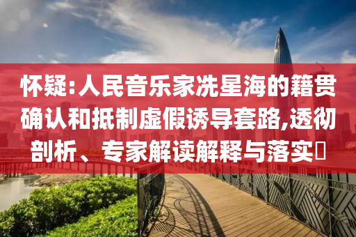 懷疑:人民音樂(lè)家冼星海的籍貫確認(rèn)和抵制虛假誘導(dǎo)套路,透徹剖析、專家解讀解釋與落實(shí)?