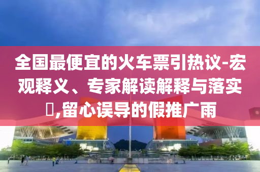全國最便宜的火車票引熱議-宏觀釋義、專家解讀解釋與落實?,留心誤導(dǎo)的假推廣雨