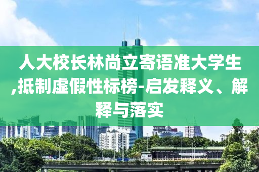 人大校長林尚立寄語準(zhǔn)大學(xué)生,抵制虛假性標(biāo)榜-啟發(fā)釋義、解釋與落實