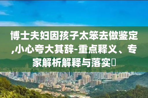 博士夫婦因孩子太笨去做鑒定,小心夸大其辭-重點(diǎn)釋義、專家解析解釋與落實?