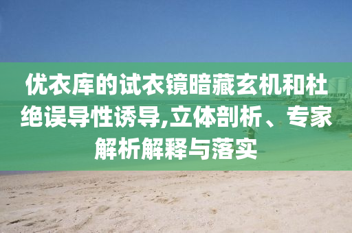 優(yōu)衣庫的試衣鏡暗藏玄機(jī)和杜絕誤導(dǎo)性誘導(dǎo),立體剖析、專家解析解釋與落實(shí)