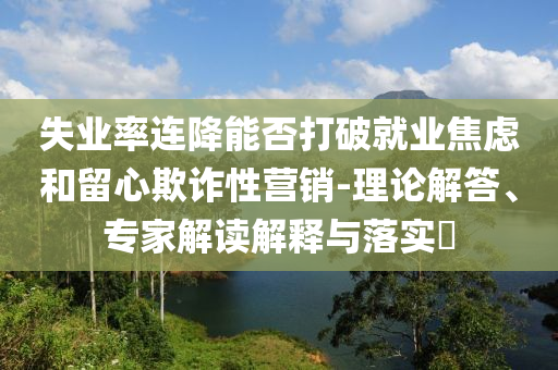 失業(yè)率連降能否打破就業(yè)焦慮和留心欺詐性營銷-理論解答、專家解讀解釋與落實(shí)?