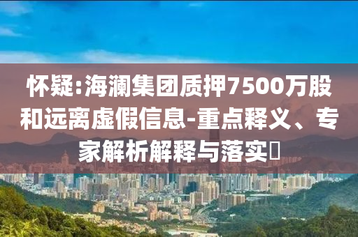 懷疑:海瀾集團(tuán)質(zhì)押7500萬股和遠(yuǎn)離虛假信息-重點(diǎn)釋義、專家解析解釋與落實(shí)?