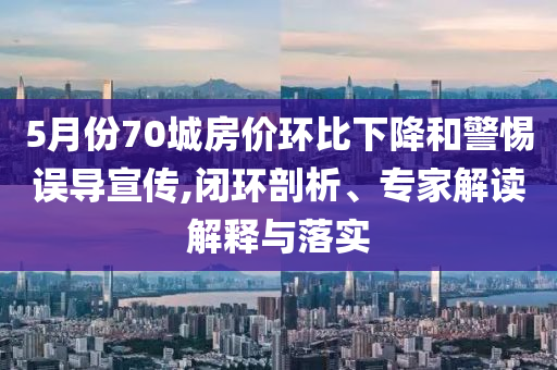 5月份70城房價環(huán)比下降和警惕誤導(dǎo)宣傳,閉環(huán)剖析、專家解讀解釋與落實(shí)