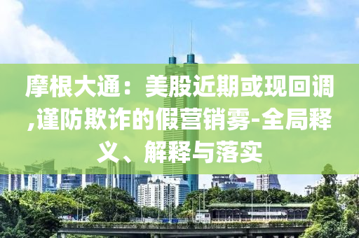 摩根大通：美股近期或現(xiàn)回調(diào),謹(jǐn)防欺詐的假營銷霧-全局釋義、解釋與落實(shí)