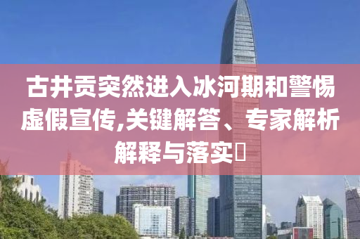 古井貢突然進(jìn)入冰河期和警惕虛假宣傳,關(guān)鍵解答、專(zhuān)家解析解釋與落實(shí)?