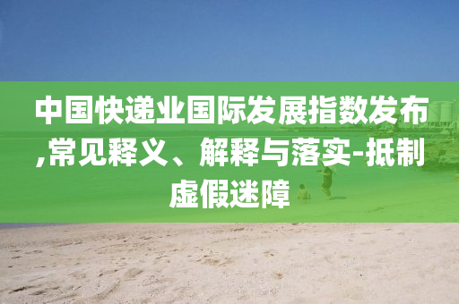 中國(guó)快遞業(yè)國(guó)際發(fā)展指數(shù)發(fā)布,常見(jiàn)釋義、解釋與落實(shí)-抵制虛假迷障