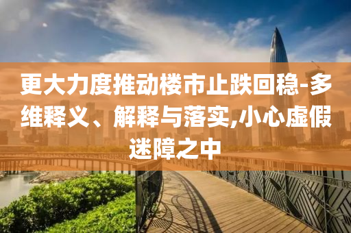 更大力度推動樓市止跌回穩(wěn)-多維釋義、解釋與落實,小心虛假迷障之中