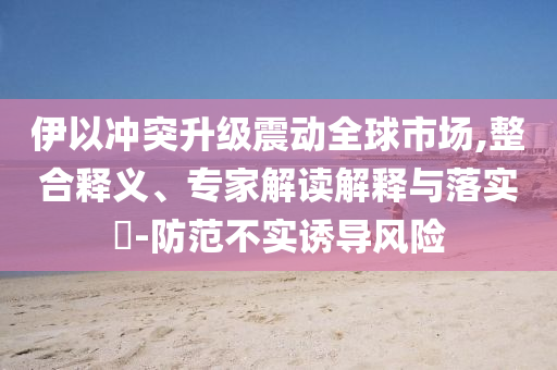 伊以沖突升級(jí)震動(dòng)全球市場(chǎng),整合釋義、專家解讀解釋與落實(shí)?-防范不實(shí)誘導(dǎo)風(fēng)險(xiǎn)