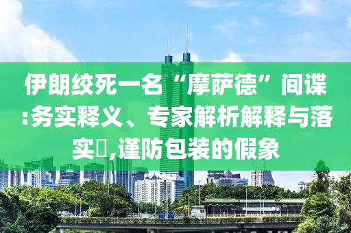 伊朗絞死一名“摩薩德”間諜:務(wù)實(shí)釋義、專家解析解釋與落實(shí)?,謹(jǐn)防包裝的假象