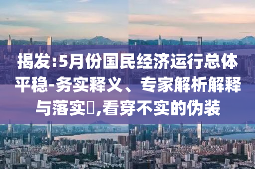 揭發(fā):5月份國(guó)民經(jīng)濟(jì)運(yùn)行總體平穩(wěn)-務(wù)實(shí)釋義、專家解析解釋與落實(shí)?,看穿不實(shí)的偽裝