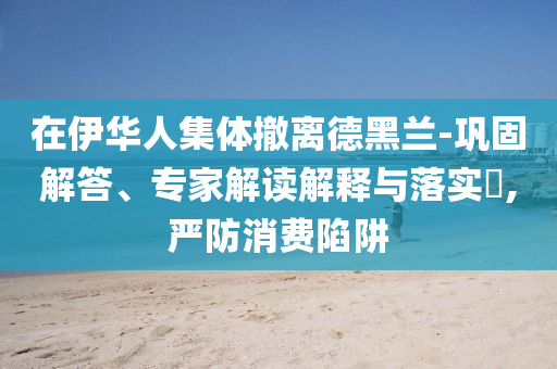 在伊華人集體撤離德黑蘭-鞏固解答、專家解讀解釋與落實(shí)?,嚴(yán)防消費(fèi)陷阱