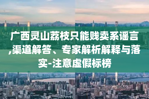 廣西靈山荔枝只能賤賣(mài)系謠言,渠道解答、專(zhuān)家解析解釋與落實(shí)-注意虛假標(biāo)榜