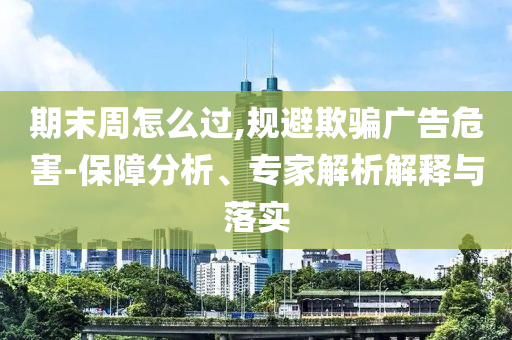 期末周怎么過(guò),規(guī)避欺騙廣告危害-保障分析、專(zhuān)家解析解釋與落實(shí)