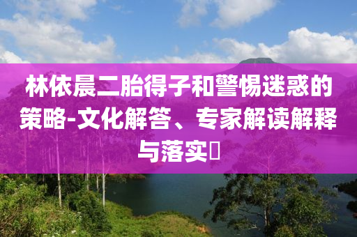林依晨二胎得子和警惕迷惑的策略-文化解答、專家解讀解釋與落實?