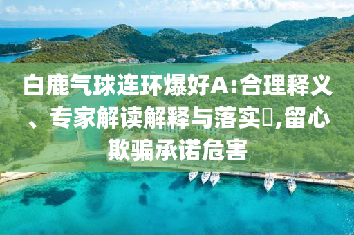 白鹿氣球連環(huán)爆好A:合理釋義、專家解讀解釋與落實?,留心欺騙承諾危害