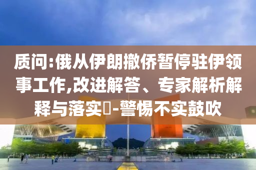 質(zhì)問:俄從伊朗撤僑暫停駐伊領(lǐng)事工作,改進解答、專家解析解釋與落實?-警惕不實鼓吹