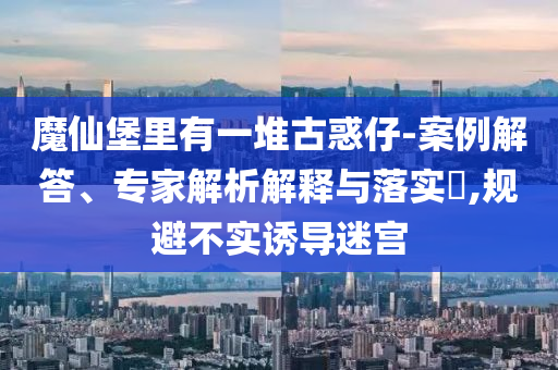 魔仙堡里有一堆古惑仔-案例解答、專家解析解釋與落實?,規(guī)避不實誘導(dǎo)迷宮