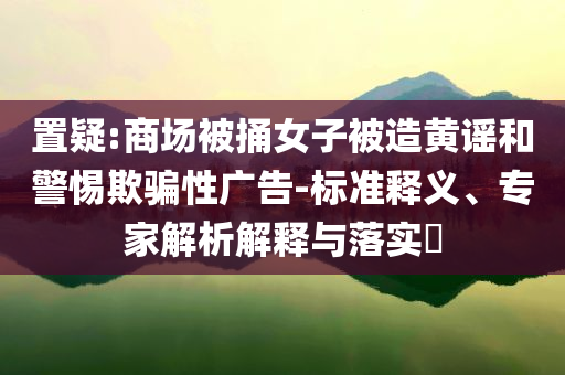 置疑:商場(chǎng)被捅女子被造黃謠和警惕欺騙性廣告-標(biāo)準(zhǔn)釋義、專家解析解釋與落實(shí)?