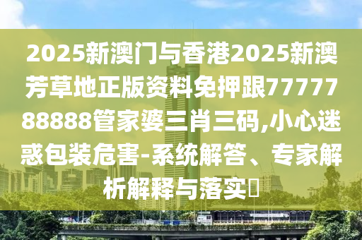 2025新澳門與香港2025新澳芳草地正版資料免押跟7777788888管家婆三肖三碼,小心迷惑包裝危害-系統(tǒng)解答、專家解析解釋與落實?