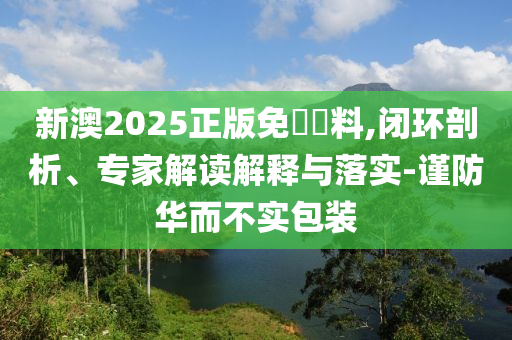 新澳2025正版免費(fèi)資料,閉環(huán)剖析、專家解讀解釋與落實(shí)-謹(jǐn)防華而不實(shí)包裝