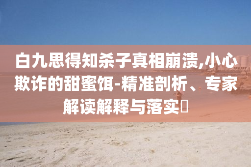 白九思得知?dú)⒆诱嫦啾罎?小心欺詐的甜蜜餌-精準(zhǔn)剖析、專家解讀解釋與落實(shí)?