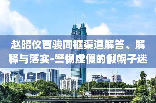 趙昭儀曹駿同框渠道解答、解釋與落實(shí)-警惕虛假的假幌子迷