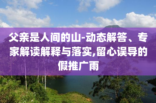 父親是人間的山-動(dòng)態(tài)解答、專家解讀解釋與落實(shí),留心誤導(dǎo)的假推廣雨