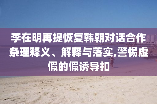 李在明再提恢復(fù)韓朝對(duì)話合作條理釋義、解釋與落實(shí),警惕虛假的假誘導(dǎo)扣