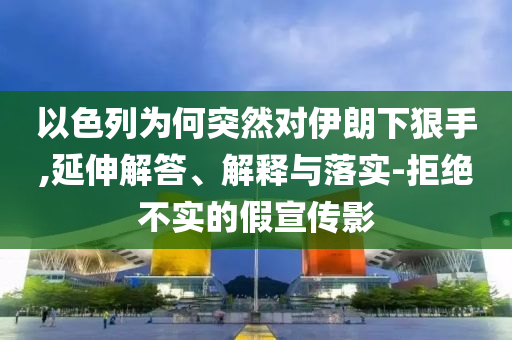 以色列為何突然對(duì)伊朗下狠手,延伸解答、解釋與落實(shí)-拒絕不實(shí)的假宣傳影