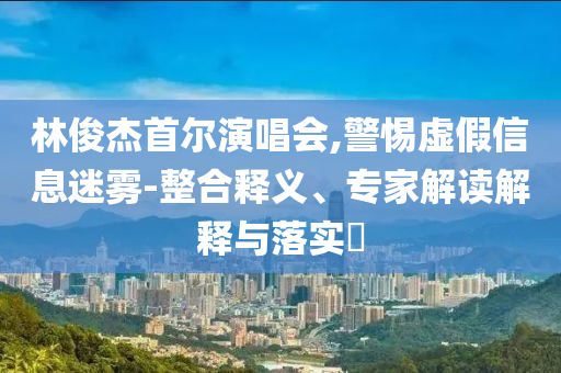 林俊杰首爾演唱會(huì),警惕虛假信息迷霧-整合釋義、專家解讀解釋與落實(shí)?