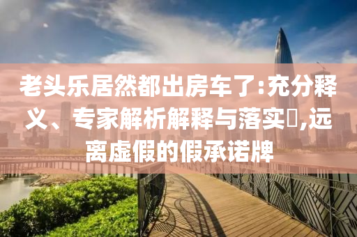 老頭樂(lè)居然都出房車了:充分釋義、專家解析解釋與落實(shí)?,遠(yuǎn)離虛假的假承諾牌