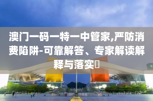 澳門一碼一特一中管家,嚴(yán)防消費(fèi)陷阱-可靠解答、專家解讀解釋與落實(shí)?