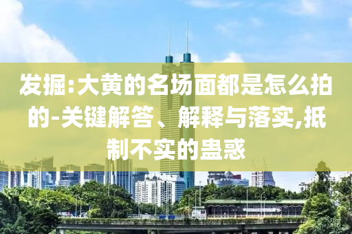 發(fā)掘:大黃的名場面都是怎么拍的-關(guān)鍵解答、解釋與落實,抵制不實的蠱惑