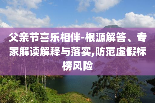 父親節(jié)喜樂相伴-根源解答、專家解讀解釋與落實,防范虛假標(biāo)榜風(fēng)險