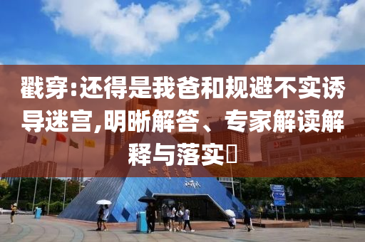戳穿:還得是我爸和規(guī)避不實(shí)誘導(dǎo)迷宮,明晰解答、專(zhuān)家解讀解釋與落實(shí)?