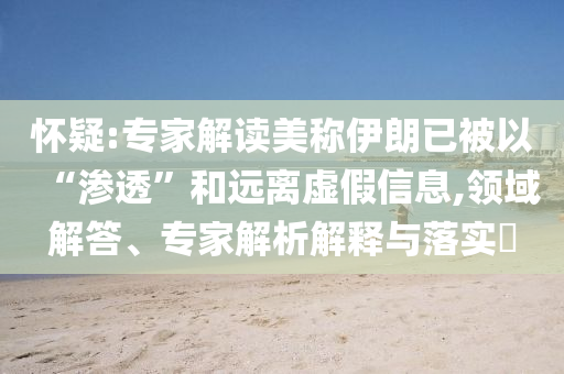 懷疑:專(zhuān)家解讀美稱(chēng)伊朗已被以“滲透”和遠(yuǎn)離虛假信息,領(lǐng)域解答、專(zhuān)家解析解釋與落實(shí)?