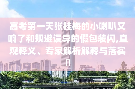 高考第一天張桂梅的小喇叭又響了和規(guī)避誤導(dǎo)的假包裝閃,直觀釋義、專(zhuān)家解析解釋與落實(shí)?