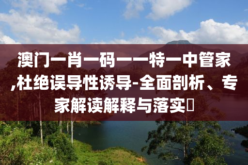 澳門(mén)一肖一碼一一特一中管家,杜絕誤導(dǎo)性誘導(dǎo)-全面剖析、專家解讀解釋與落實(shí)?