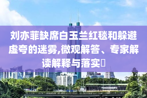 劉亦菲缺席白玉蘭紅毯和躲避虛夸的迷霧,微觀解答、專家解讀解釋與落實(shí)?