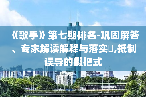 《歌手》第七期排名-鞏固解答、專家解讀解釋與落實(shí)?,抵制誤導(dǎo)的假把式