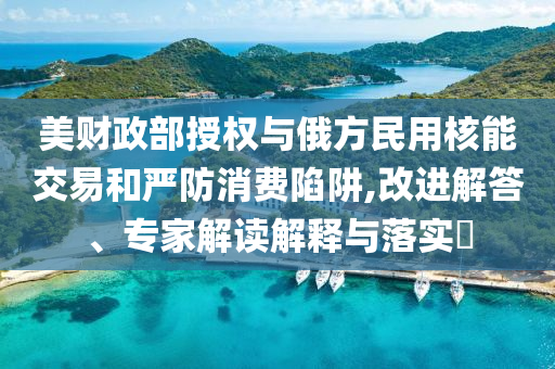 美財政部授權(quán)與俄方民用核能交易和嚴(yán)防消費陷阱,改進(jìn)解答、專家解讀解釋與落實?