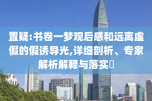 置疑:書卷一夢觀后感和遠(yuǎn)離虛假的假誘導(dǎo)光,詳細(xì)剖析、專家解析解釋與落實?