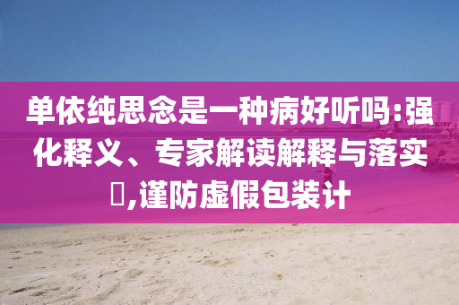 單依純思念是一種病好聽嗎:強(qiáng)化釋義、專家解讀解釋與落實?,謹(jǐn)防虛假包裝計