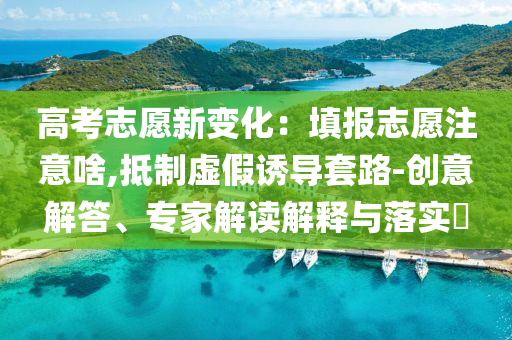高考志愿新變化：填報(bào)志愿注意啥,抵制虛假誘導(dǎo)套路-創(chuàng)意解答、專家解讀解釋與落實(shí)?